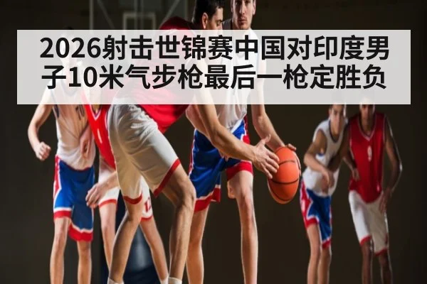 2026射击世锦赛中国对印度男子10米气步枪最后一枪定胜负